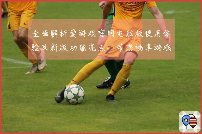全面解析爱游戏官网电脑版使用体验及新版功能亮点，带您畅享游戏世界新境界