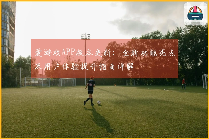 爱游戏APP版本更新：全新功能亮点及用户体验提升指南详解