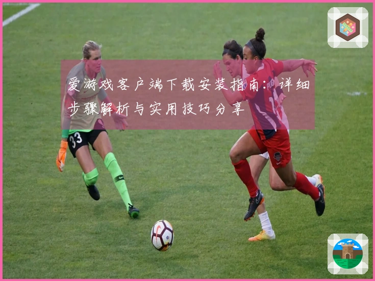 爱游戏客户端下载安装指南：详细步骤解析与实用技巧分享
