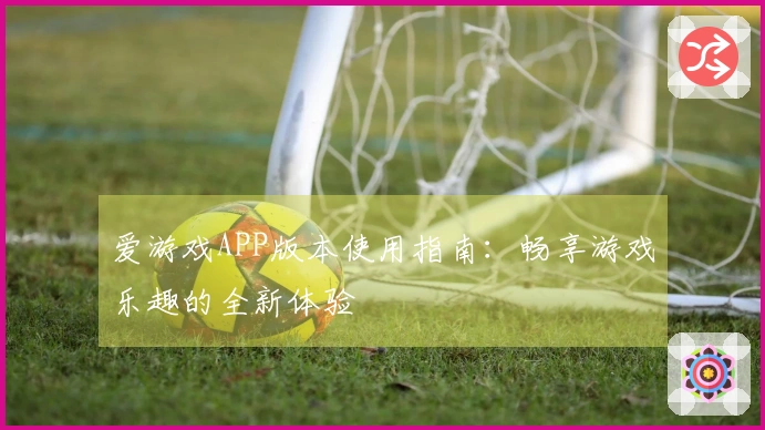 爱游戏APP版本使用指南:畅享游戏乐趣的全新体验