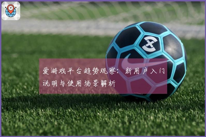爱游戏平台趋势观察：新用户入门说明与使用场景解析